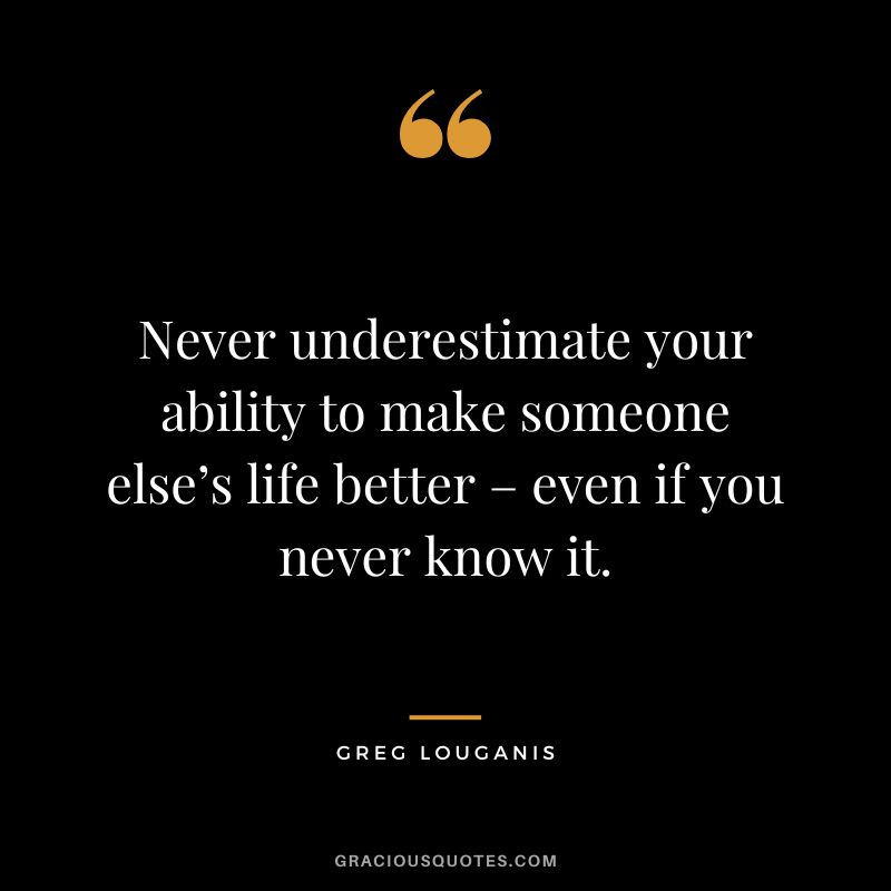 Never underestimate your ability to make someone else’s life better – even if you never know it. - Greg Louganis