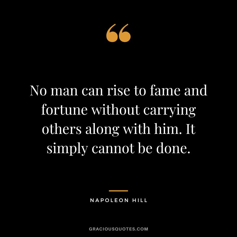 No man can rise to fame and fortune without carrying others along with him. It simply cannot be done. - Napoleon Hill