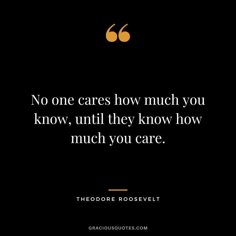 No one cares how much you know, until they know how much you care. - Theodore Roosevelt