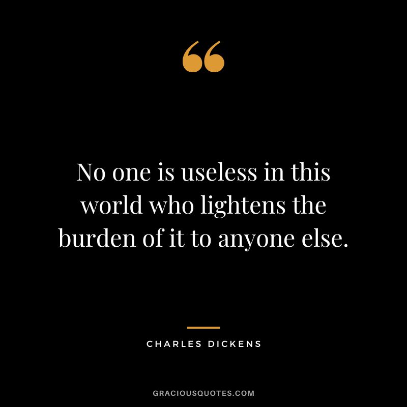 No one is useless in this world who lightens the burden of it to anyone else. - Charles Dickens