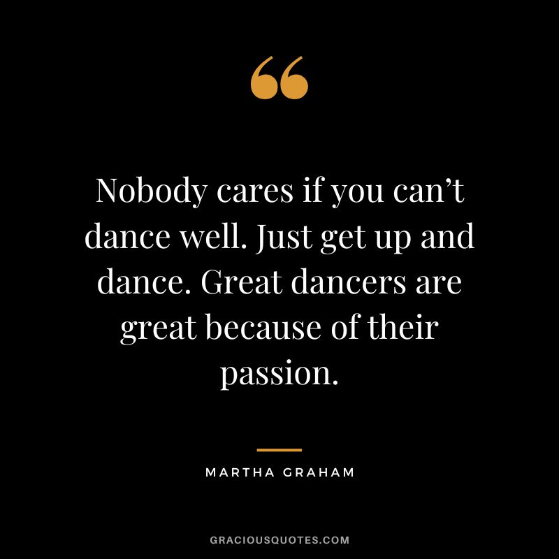 Nobody cares if you can’t dance well. Just get up and dance. Great dancers are great because of their passion. - Martha Graham