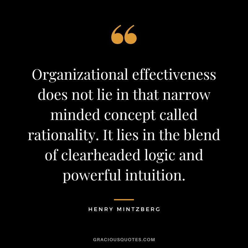 Organizational effectiveness does not lie in that narrow minded concept called rationality. It lies in the blend of clearheaded logic and powerful intuition. - Henry Mintzberg