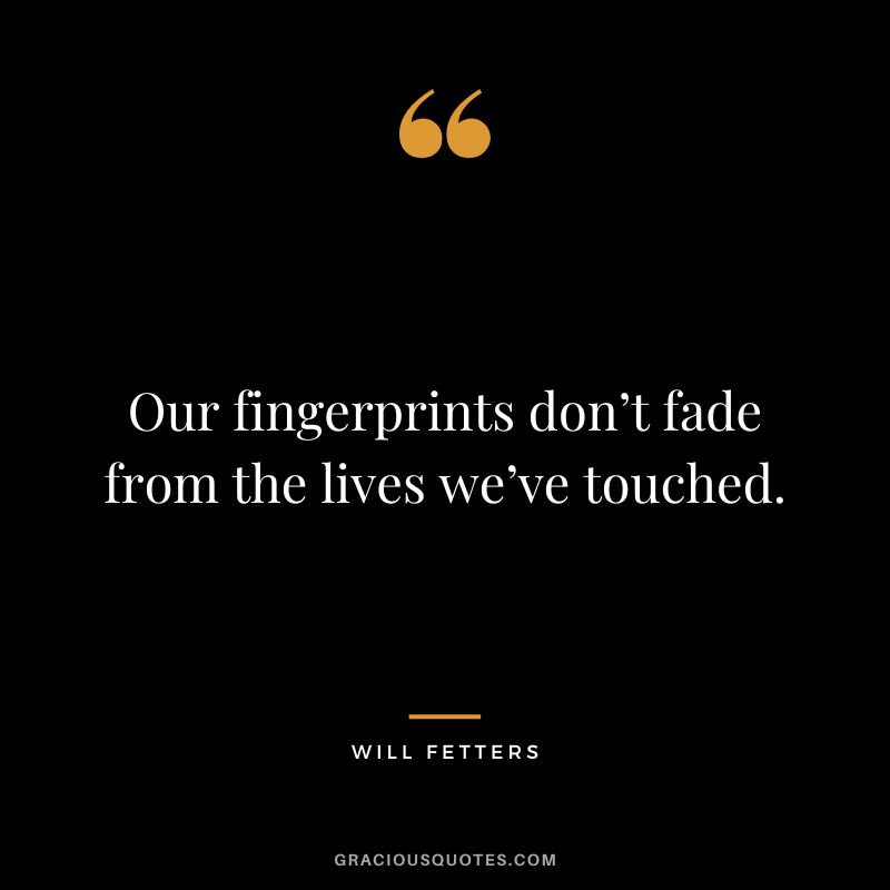 Our fingerprints don’t fade from the lives we’ve touched. - Will Fetters