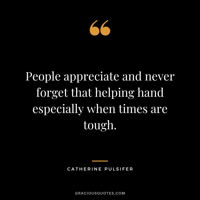 People appreciate and never forget that helping hand especially when times are tough. - Catherine Pulsifer