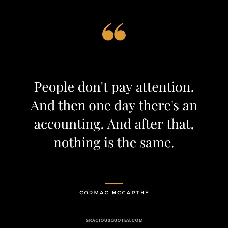 People don't pay attention. And then one day there's an accounting. And after that, nothing is the same. - Cormac McCarthy