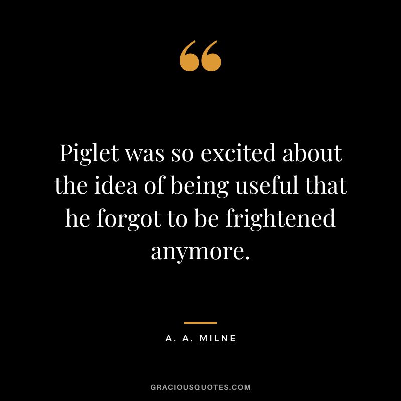Piglet was so excited about the idea of being useful that he forgot to be frightened anymore.