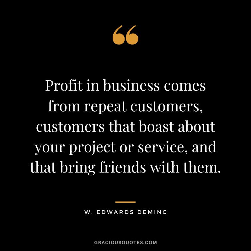 Profit in business comes from repeat customers, customers that boast about your project or service, and that bring friends with them. - W. Edwards Deming