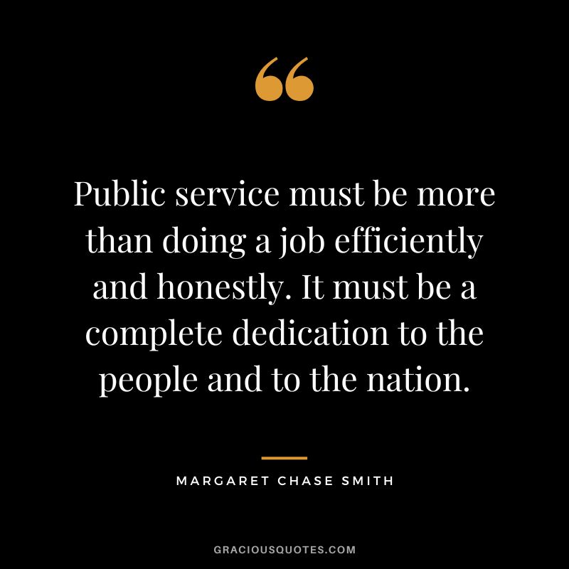 Public service must be more than doing a job efficiently and honestly. It must be a complete dedication to the people and to the nation. - Margaret Chase Smith