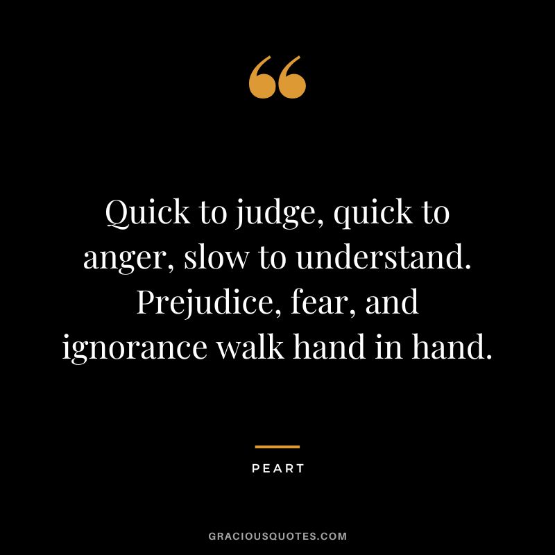 Quick to judge, quick to anger, slow to understand. Prejudice, fear, and ignorance walk hand in hand. - Peart
