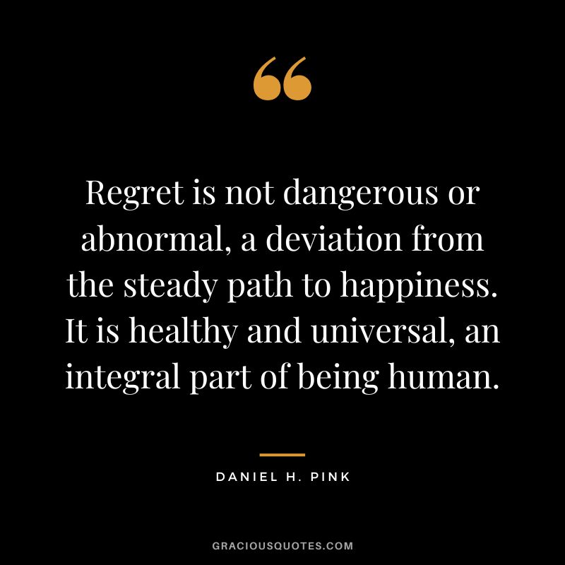 Regret is not dangerous or abnormal, a deviation from the steady path to happiness. It is healthy and universal, an integral part of being human.