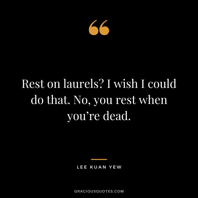 Rest on laurels I wish I could do that. No, you rest when you’re dead.