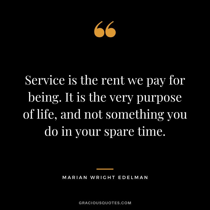Service is the rent we pay for being. It is the very purpose of life, and not something you do in your spare time. - Marian Wright Edelman