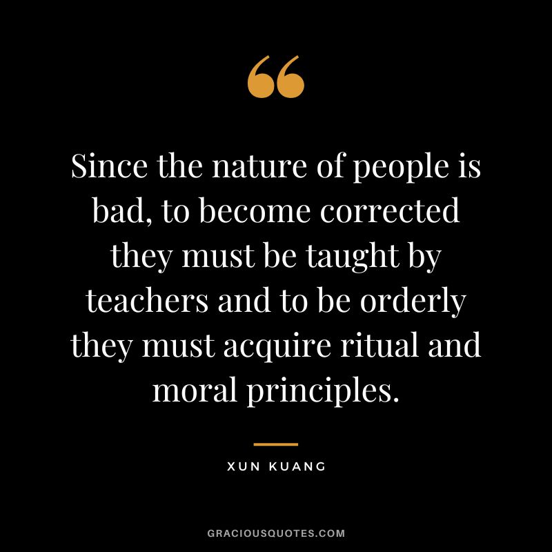 Since the nature of people is bad, to become corrected they must be taught by teachers and to be orderly they must acquire ritual and moral principles. - Xun Kuang