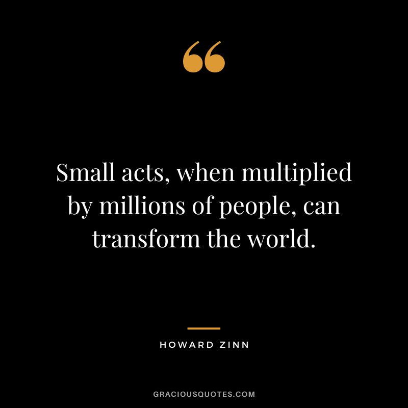 Small acts, when multiplied by millions of people, can transform the world. - Howard Zinn