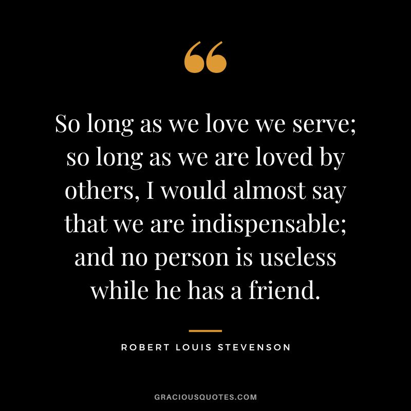 So long as we love we serve; so long as we are loved by others, I would almost say that we are indispensable; and no person is useless while he has a friend. - Robert Louis Stevenson