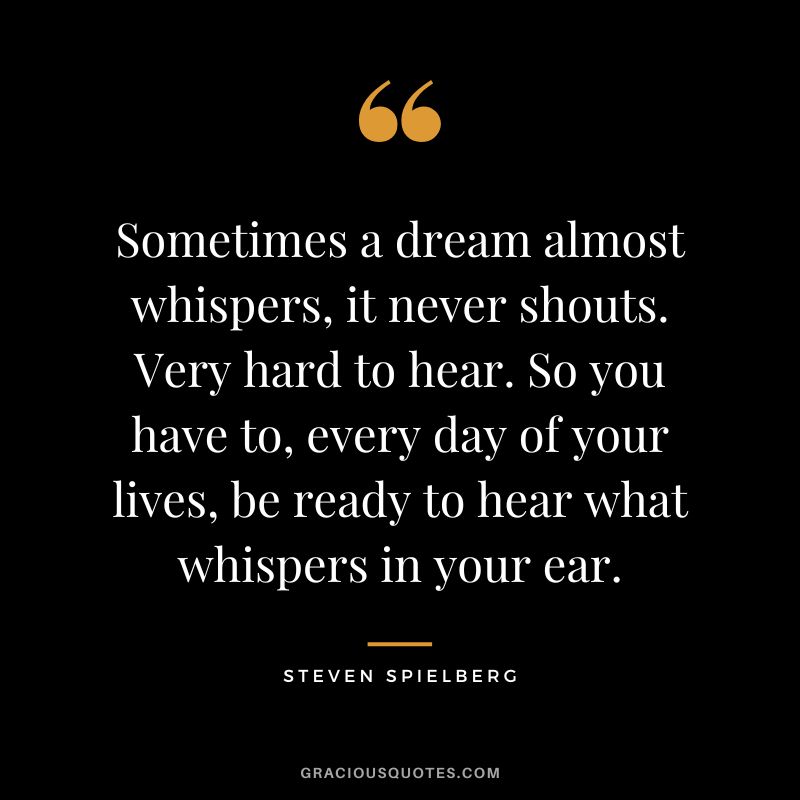 Sometimes a dream almost whispers, it never shouts. Very hard to hear. So you have to, every day of your lives, be ready to hear what whispers in your ear.