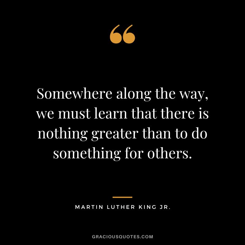 Somewhere along the way, we must learn that there is nothing greater than to do something for others. - Martin Luther King Jr.