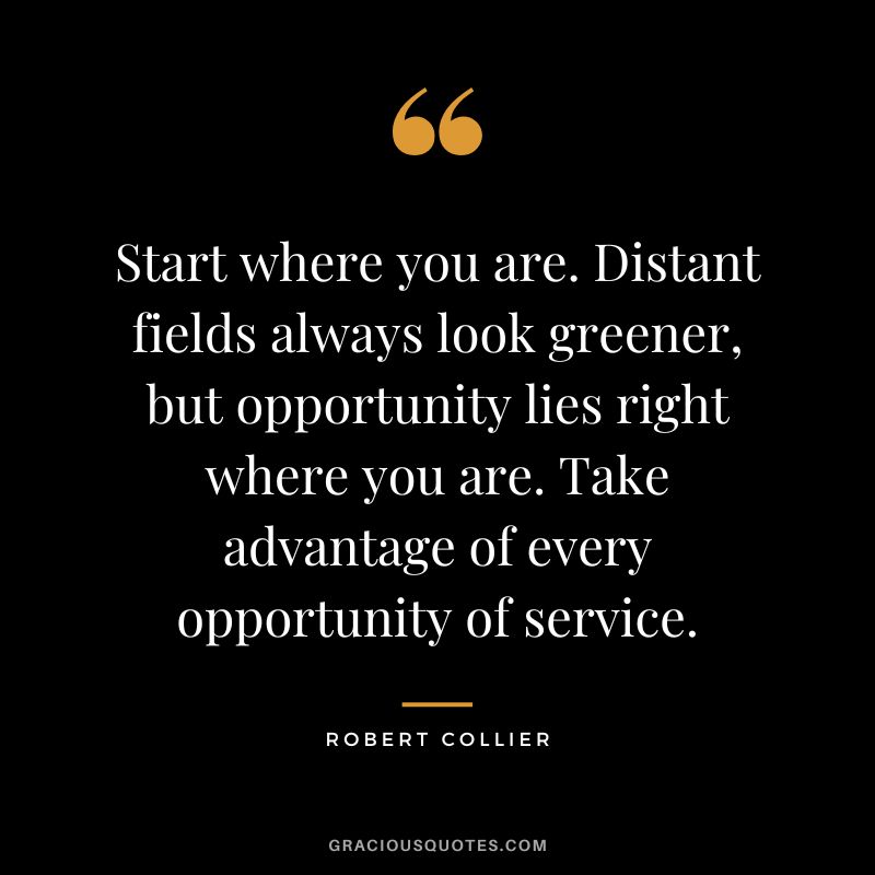 Start where you are. Distant fields always look greener, but opportunity lies right where you are. Take advantage of every opportunity of service. - Robert Collier