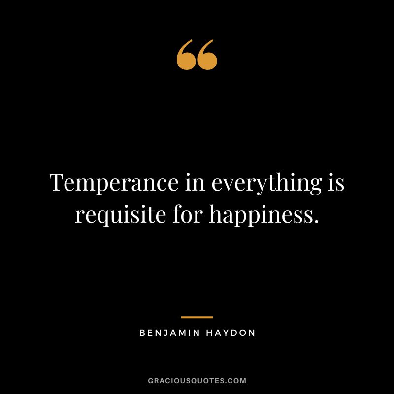 Temperance in everything is requisite for happiness. - Benjamin Haydon