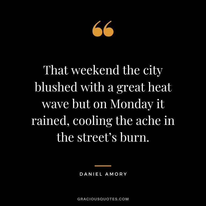 That weekend the city blushed with a great heat wave but on Monday it rained, cooling the ache in the street’s burn. - Daniel Amory