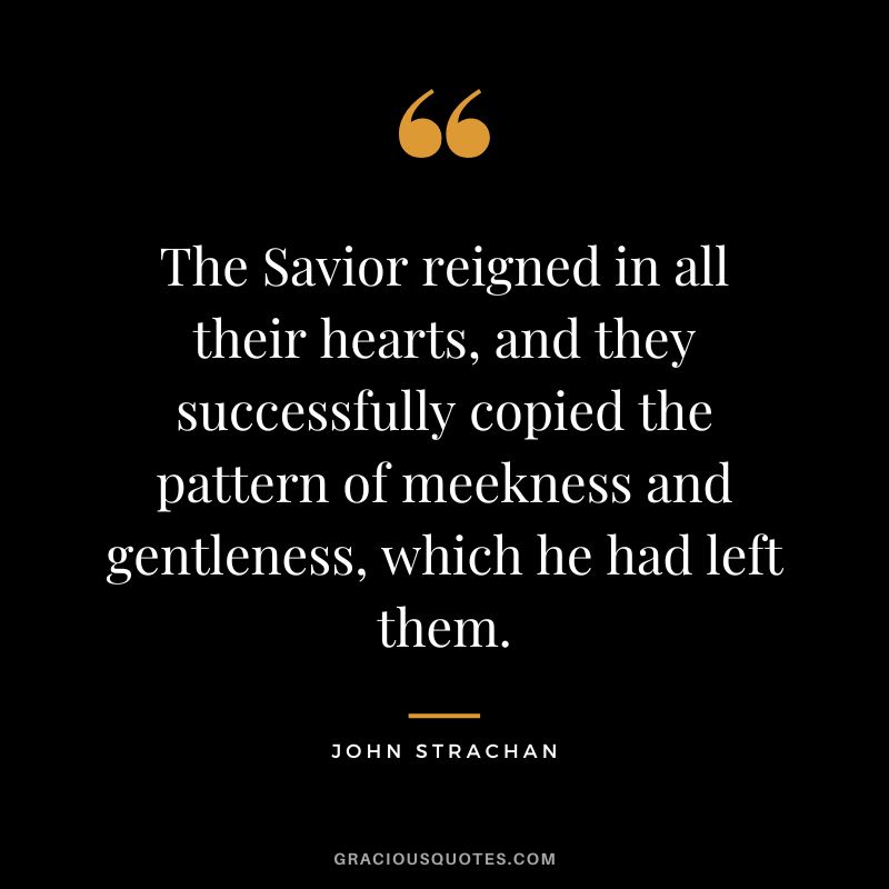 The Savior reigned in all their hearts, and they successfully copied the pattern of meekness and gentleness, which he had left them. - John Strachan