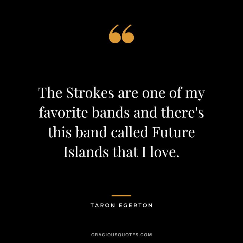 The Strokes are one of my favorite bands and there's this band called Future Islands that I love.