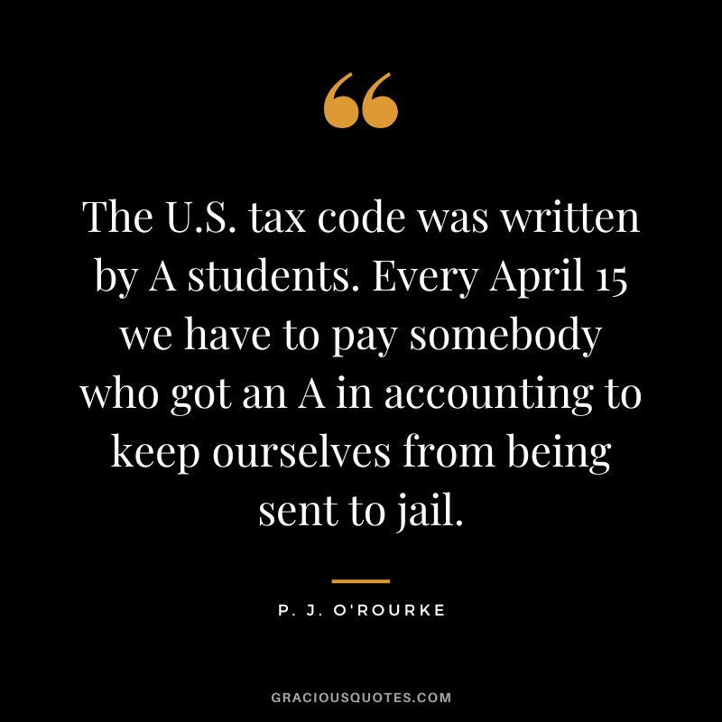 The U.S. tax code was written by A students. Every April 15 we have to pay somebody who got an A in accounting to keep ourselves from being sent to jail. - P. J. O'Rourke
