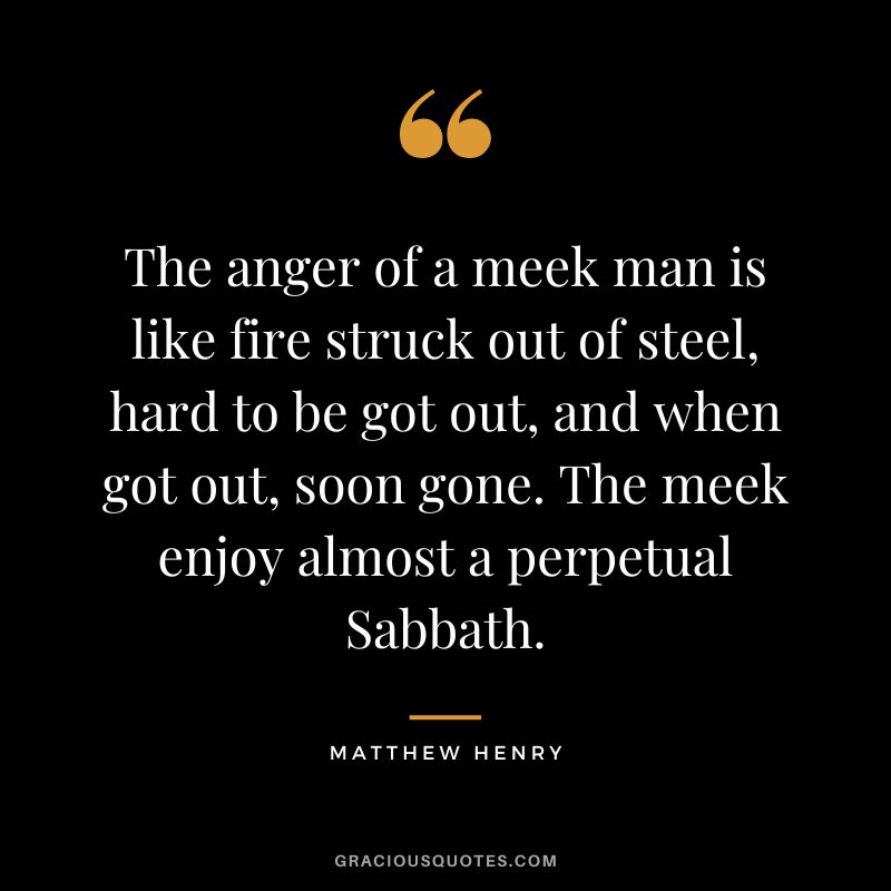 The anger of a meek man is like fire struck out of steel, hard to be got out, and when got out, soon gone. The meek enjoy almost a perpetual Sabbath. - Matthew Henry