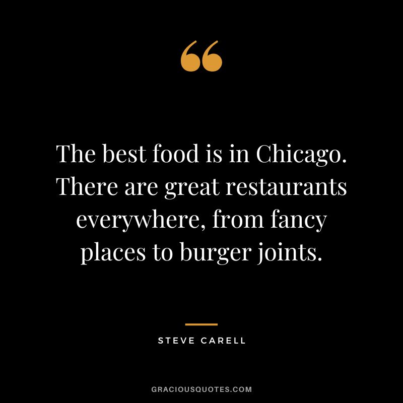 The best food is in Chicago. There are great restaurants everywhere, from fancy places to burger joints. - Steve Carell
