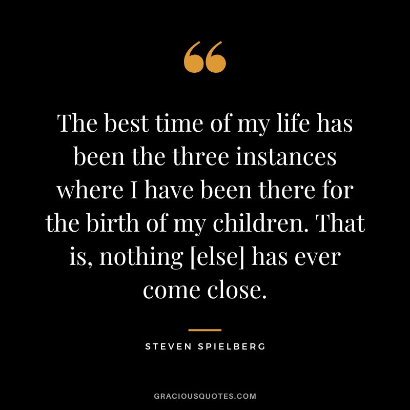 The best time of my life has been the three instances where I have been there for the birth of my children. That is, nothing [else] has ever come close.