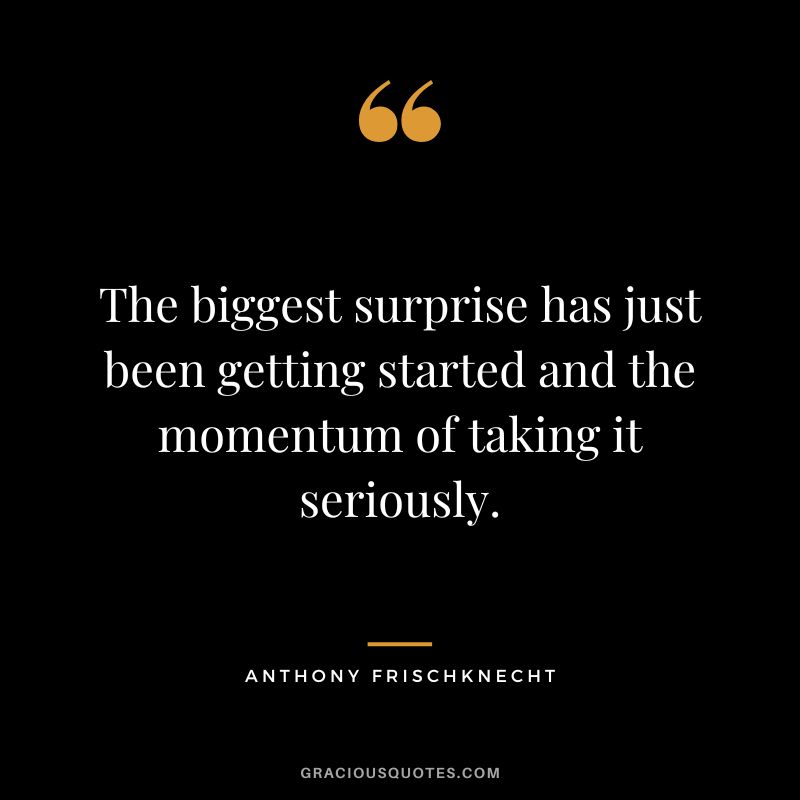 The biggest surprise has just been getting started and the momentum of taking it seriously. - Anthony Frischknecht