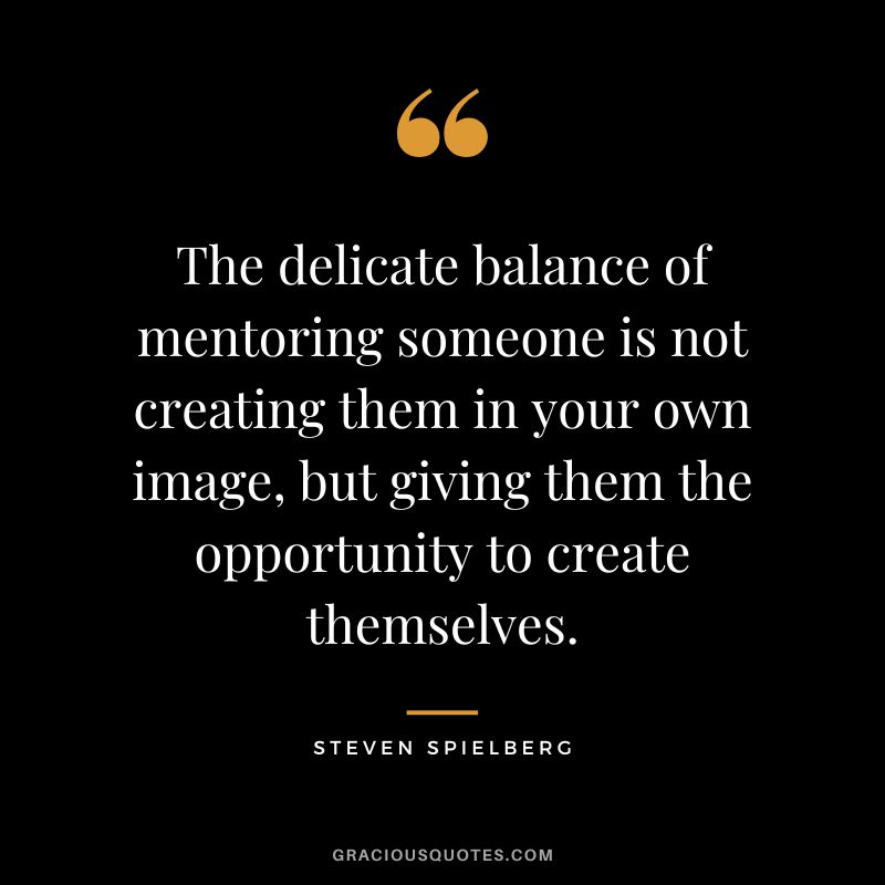The delicate balance of mentoring someone is not creating them in your own image, but giving them the opportunity to create themselves.