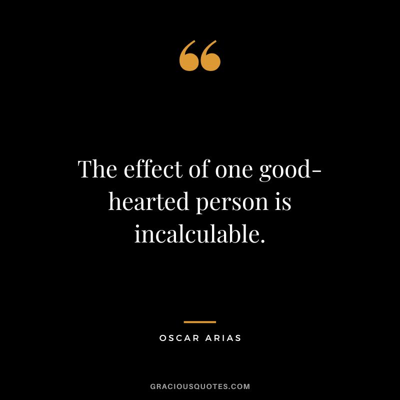 The effect of one good-hearted person is incalculable. - Oscar Arias