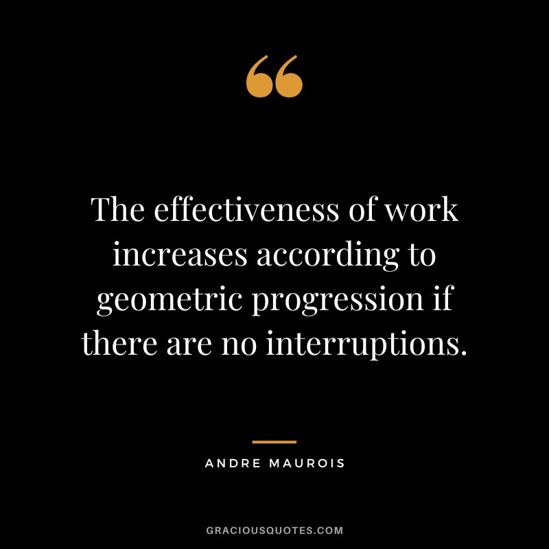 The effectiveness of work increases according to geometric progression if there are no interruptions. - Andre Maurois
