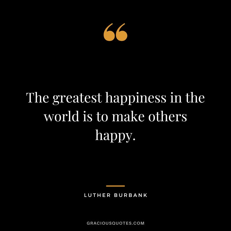 The greatest happiness in the world is to make others happy. - Luther Burbank