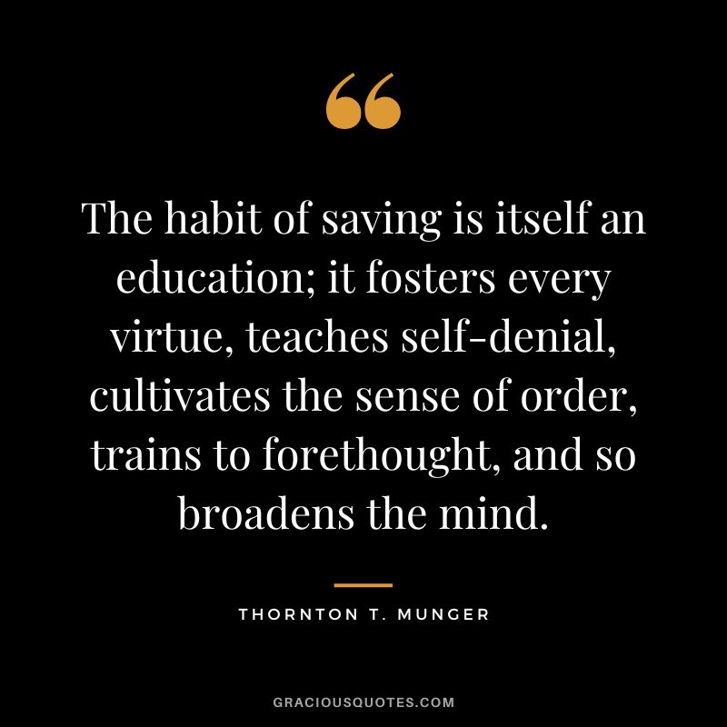 The habit of saving is itself an education; it fosters every virtue, teaches self-denial, cultivates the sense of order, trains to forethought, and so broadens the mind. - Thornton T. Munger