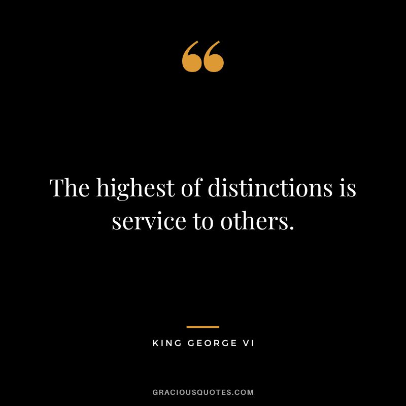 The highest of distinctions is service to others. - King George VI