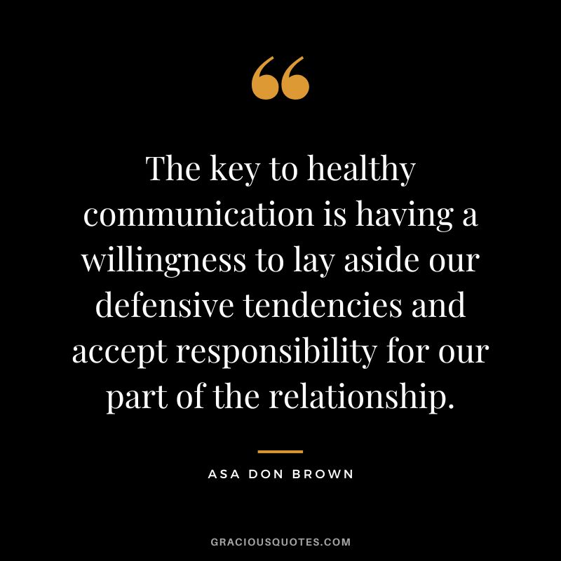The key to healthy communication is having a willingness to lay aside our defensive tendencies and accept responsibility for our part of the relationship. - Asa Don Brown