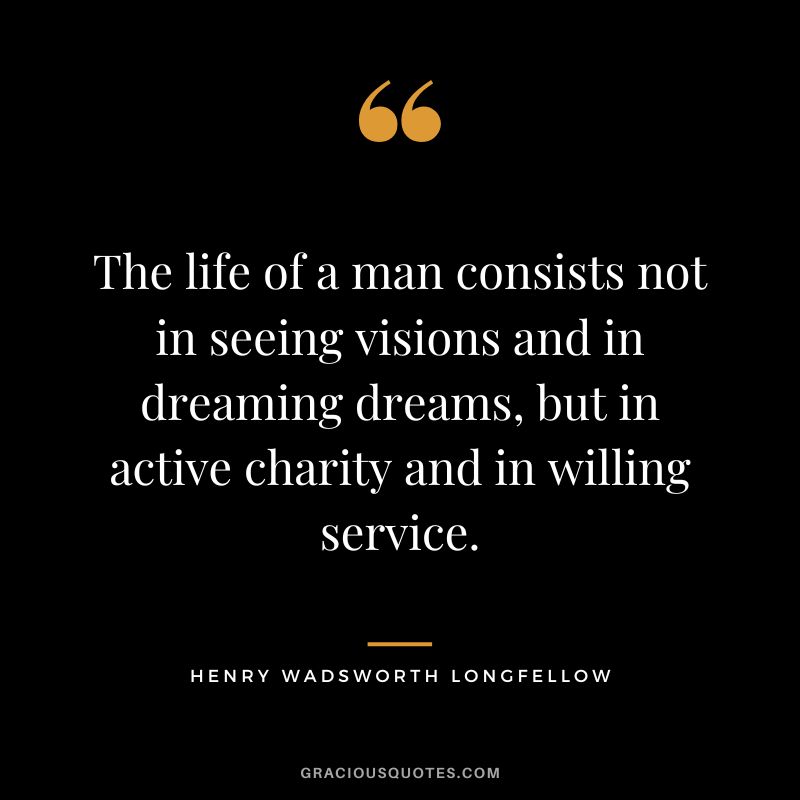 The life of a man consists not in seeing visions and in dreaming dreams, but in active charity and in willing service. - Henry Wadsworth Longfellow
