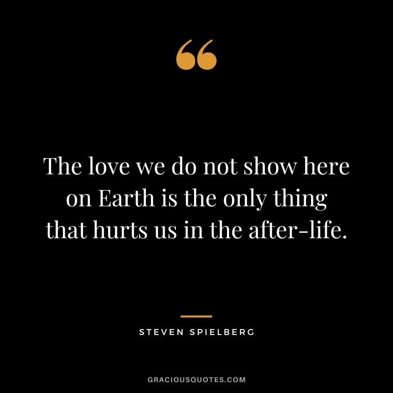 The love we do not show here on Earth is the only thing that hurts us in the after-life.