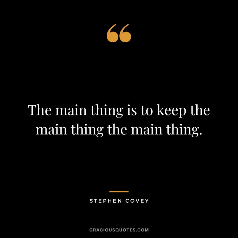 The main thing is to keep the main thing the main thing. - Stephen Covey