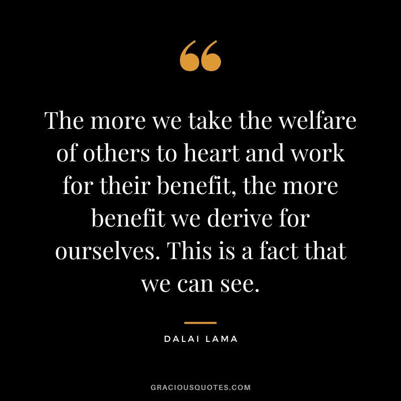 The more we take the welfare of others to heart and work for their benefit, the more benefit we derive for ourselves. This is a fact that we can see. - Dalai Lama