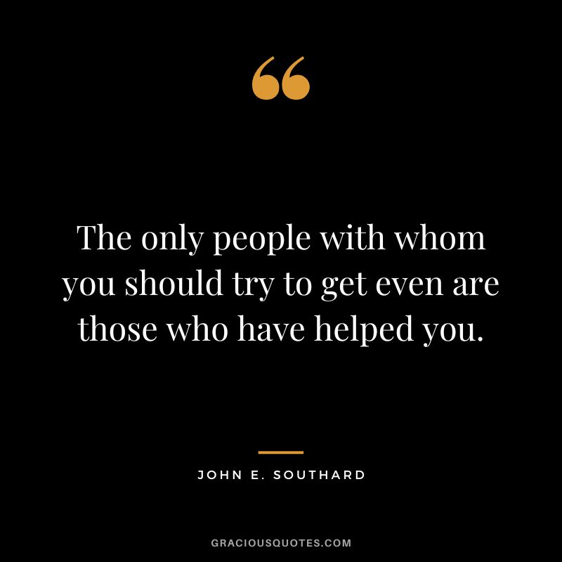 The only people with whom you should try to get even are those who have helped you. - John E. Southard