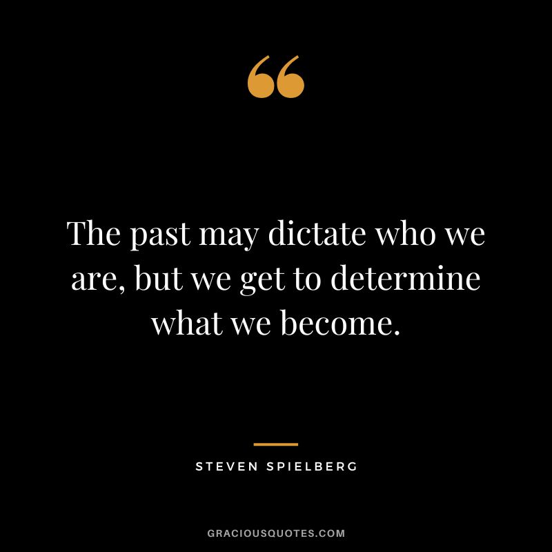 The past may dictate who we are, but we get to determine what we become.