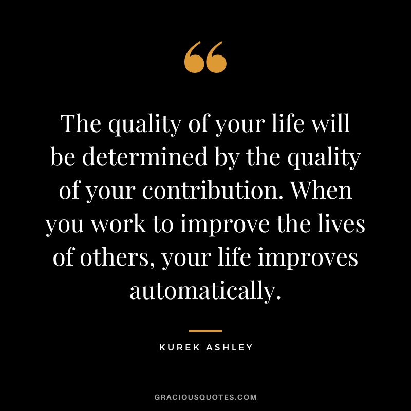 The quality of your life will be determined by the quality of your contribution. When you work to improve the lives of others, your life improves automatically. - Kurek Ashley