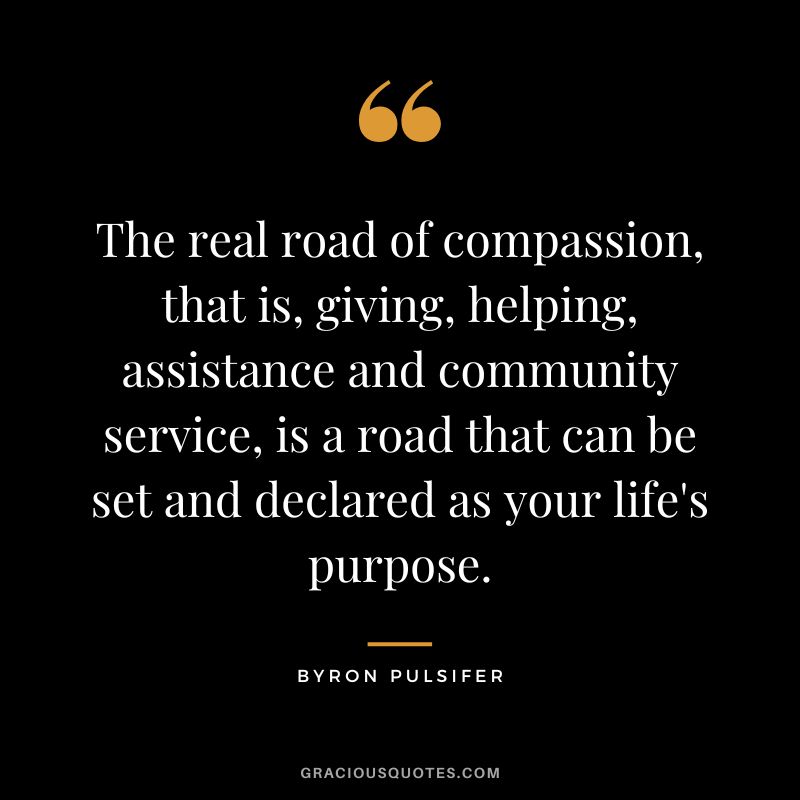 The real road of compassion, that is, giving, helping, assistance and community service, is a road that can be set and declared as your life's purpose. - Byron Pulsifer