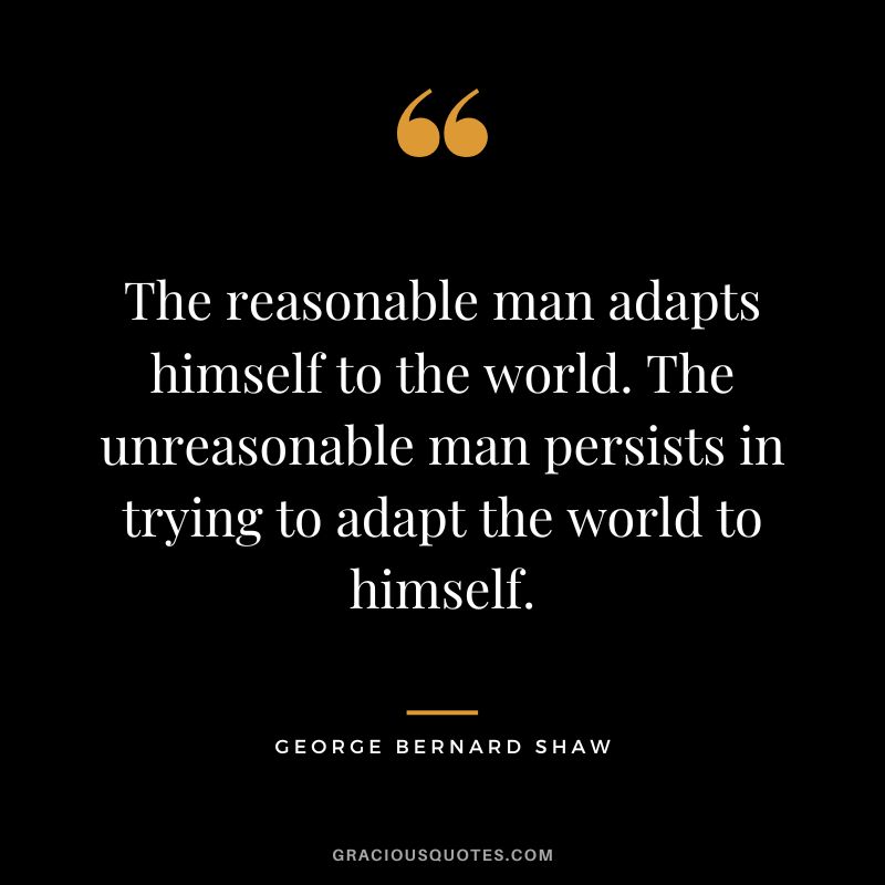 The reasonable man adapts himself to the world. The unreasonable man persists in trying to adapt the world to himself. - George Bernard Shaw