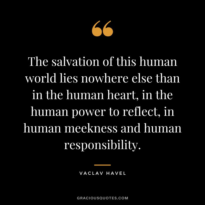 The salvation of this human world lies nowhere else than in the human heart, in the human power to reflect, in human meekness and human responsibility. - Vaclav Havel