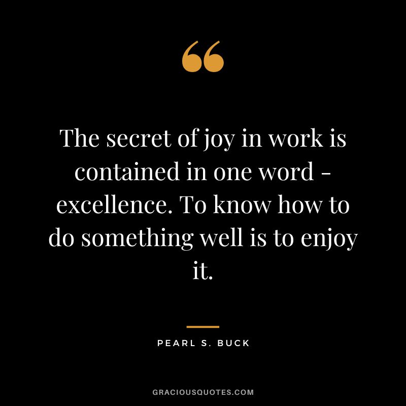 The secret of joy in work is contained in one word - excellence. To know how to do something well is to enjoy it. - Pearl S. Buck