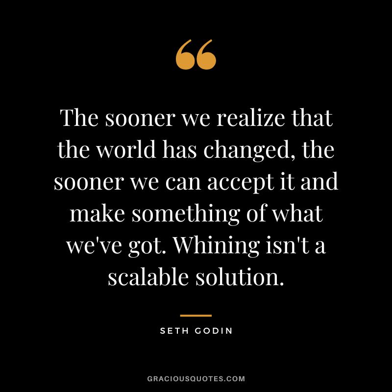 The sooner we realize that the world has changed, the sooner we can accept it and make something of what we've got. Whining isn't a scalable solution. - Seth Godin